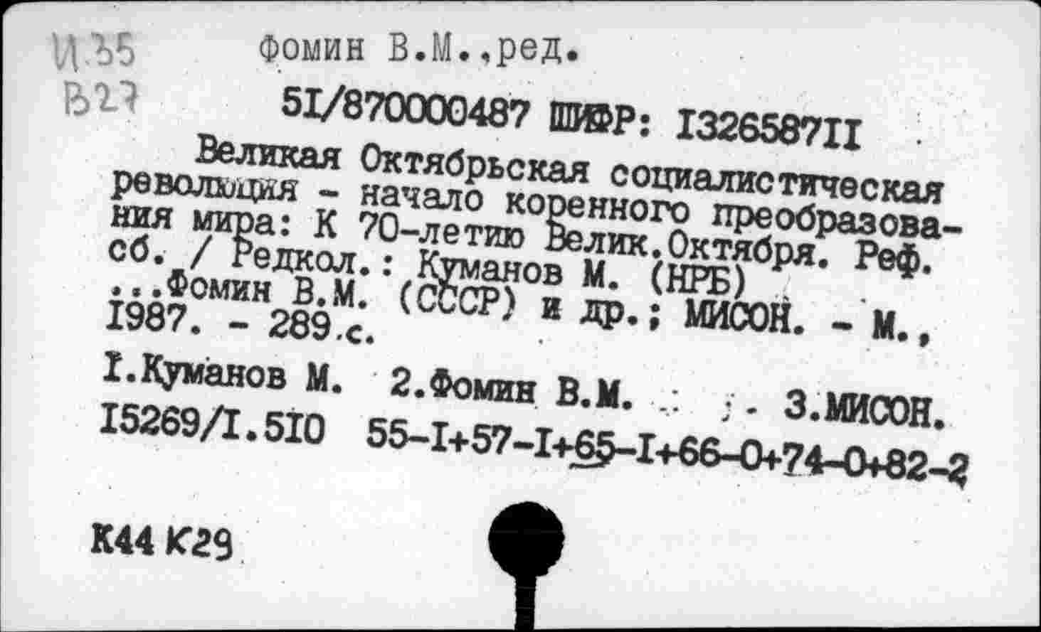 ﻿
Фомин В.М.«реД» 51/870000487 Ш®Р: 132658711 Великая Октябрьская социалистическая революция - начало коренного преобразования мира: К 70-летию Велик.Октября. Реф. сб. / Редкол.: Куманов М. (НРБ) , ...Фомин В.М. (СССР) и др.; МИСОН. - М., 1987. - 289.с.
I.Куманов М. 2.Фомин В.М. • - 3.МИСОН. 15269/1.510 55-1+57-1+65-1+66-О+74-О+82-2
К44 К29